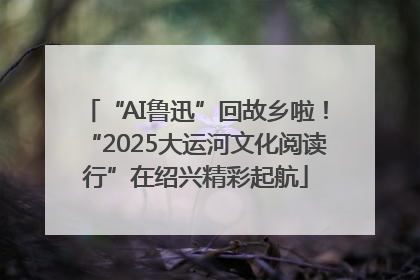 “AI鲁迅”回故乡啦！“2025大运河文化阅读行”在绍兴精彩起航